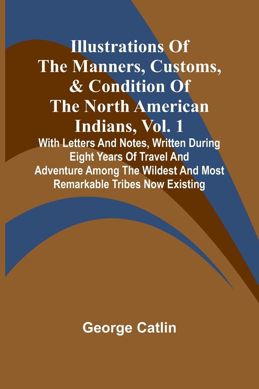Illustrations Of The Manners, Customs, & Condition Of The North American Indians, Vol. 1; With Letters And Notes, Written During Eight Years Of Travel And Adventure Among The Wildest And Most Remarkable Tribes Now Existing Politics & History