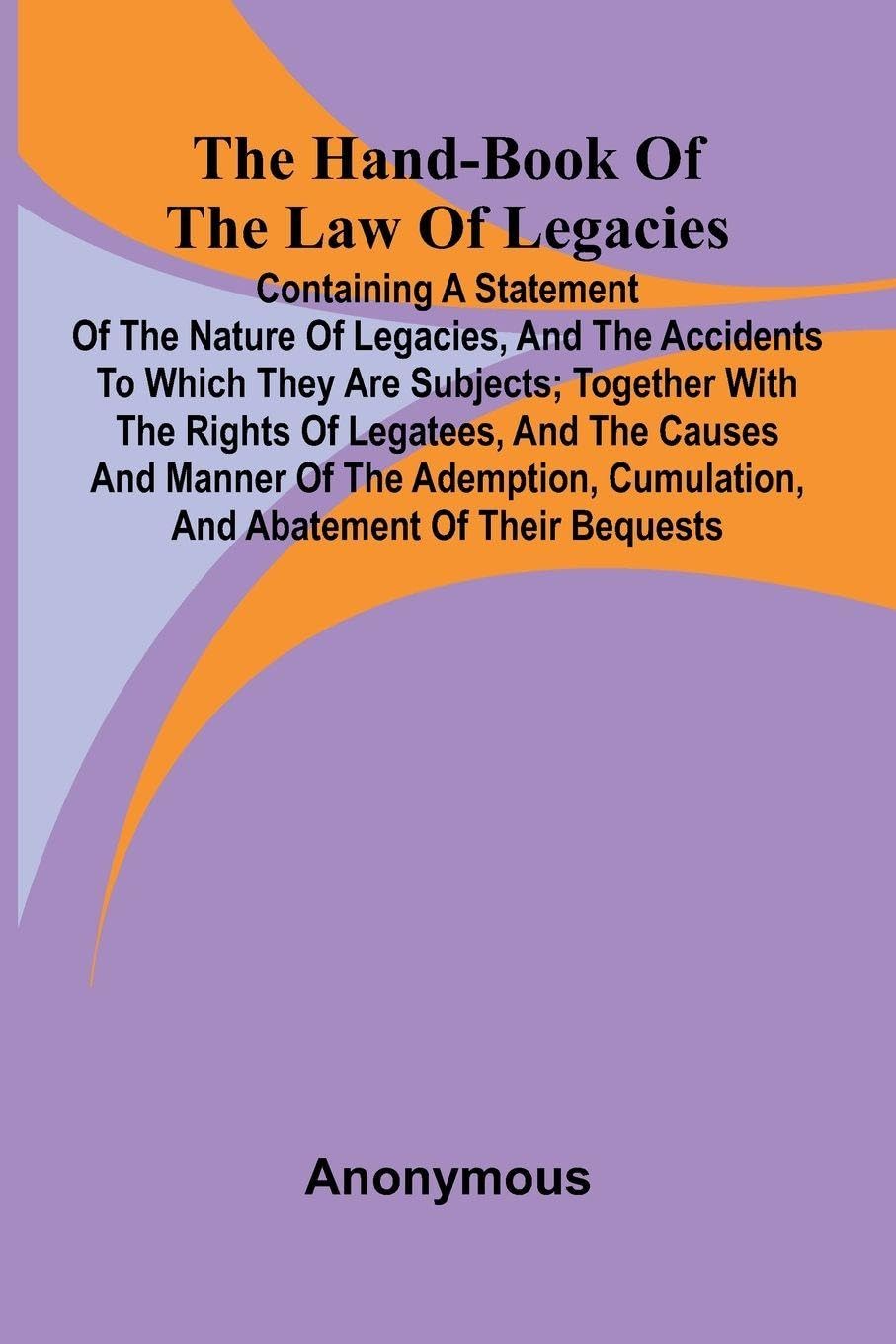 The Hand-Book Of The Law Of Legacies; Containing A Statement Of The Nature Of Legacies, And The Accidents To Which They Are Subjects; Together With The Rights Of Legatees, And The Causes And Manner Of The Ademption, Cumulation, And Abatement Of Their Bequ Law