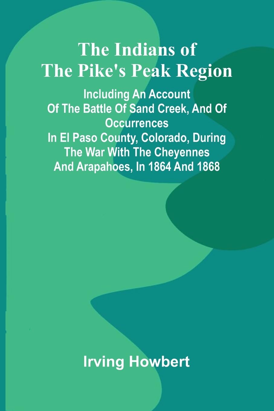 The Indians Of The Pike'S Peak Region; Including An Account Of The Battle Of Sand Creek, And Of Occurrences In El Paso County, Colorado, During The War With The Cheyennes And Arapahoes, In 1864 And 1868 Social Sciences