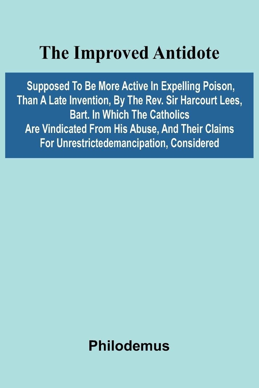 The Improved Antidote, Supposed To Be More Active In Expelling Poison, Than A Late Invention, By The Rev. Sir Harcourt Lees, Bart. In Which The Catholics Are Vindicated From His Abuse, And Their Claims For Unrestrictedemancipation, Considered Law