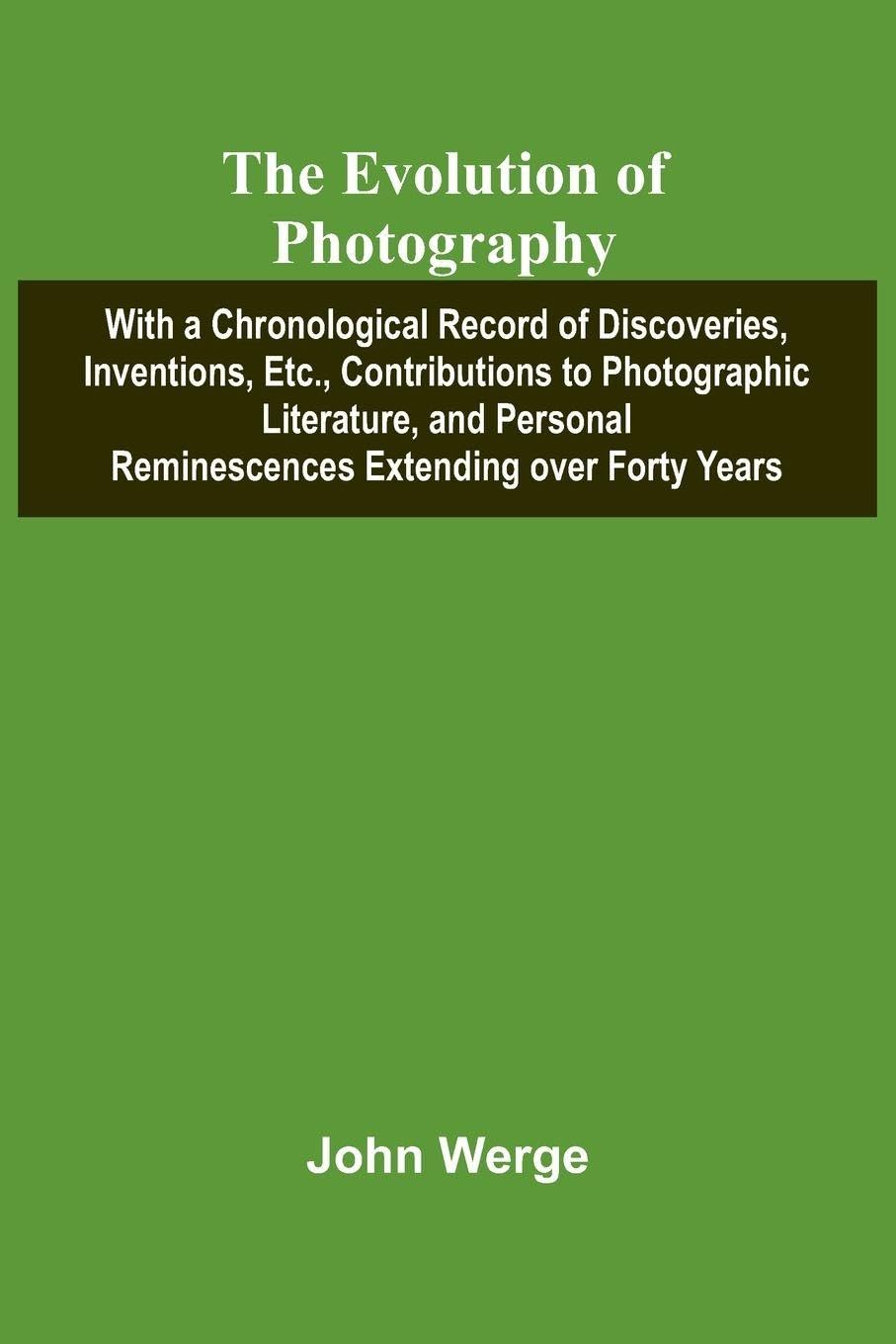 The Evolution Of Photography; With A Chronological Record Of Discoveries, Inventions, Etc., Contributions To Photographic Literature, And Personal Reminescences Extending Over Forty Years Photography