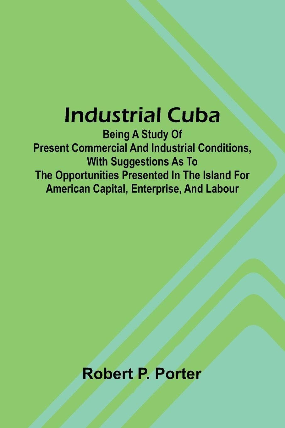 Industrial Cuba; Being A Study Of Present Commercial And Industrial Conditions, With Suggestions As To The Opportunities Presented In The Island For American Capital, Enterprise, And Labour Politics & History