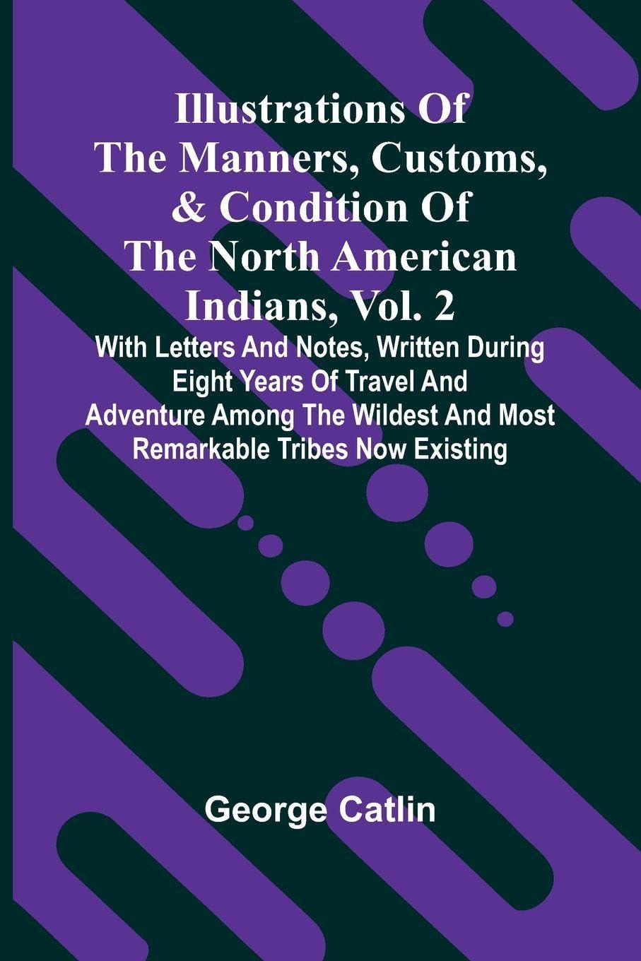 Illustrations Of The Manners, Customs, & Condition Of The North American Indians, Vol. 2; With Letters And Notes, Written During Eight Years Of Travel And Adventure Among The Wildest And Most Remarkable Tribes Now Existing Politics & History