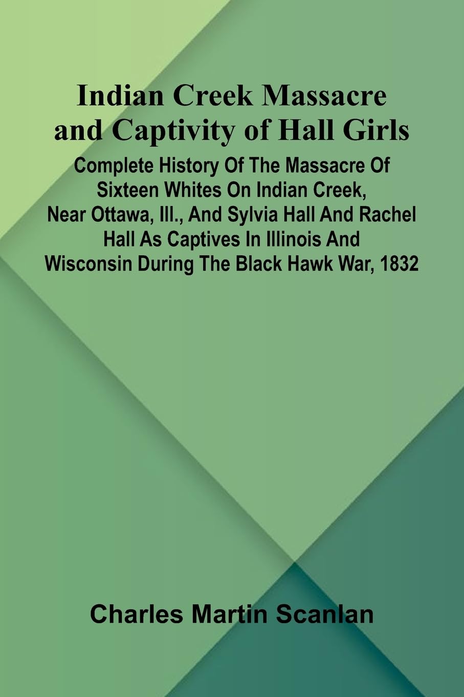Indian Creek Massacre And Captivity Of Hall Girls; Complete History Of The Massacre Of Sixteen Whites On Indian Creek, Near Ottawa, Ill., And Sylvia Hall And Rachel Hall As Captives In Illinois And Wisconsin During The Black Hawk War, 1832 Politics & History