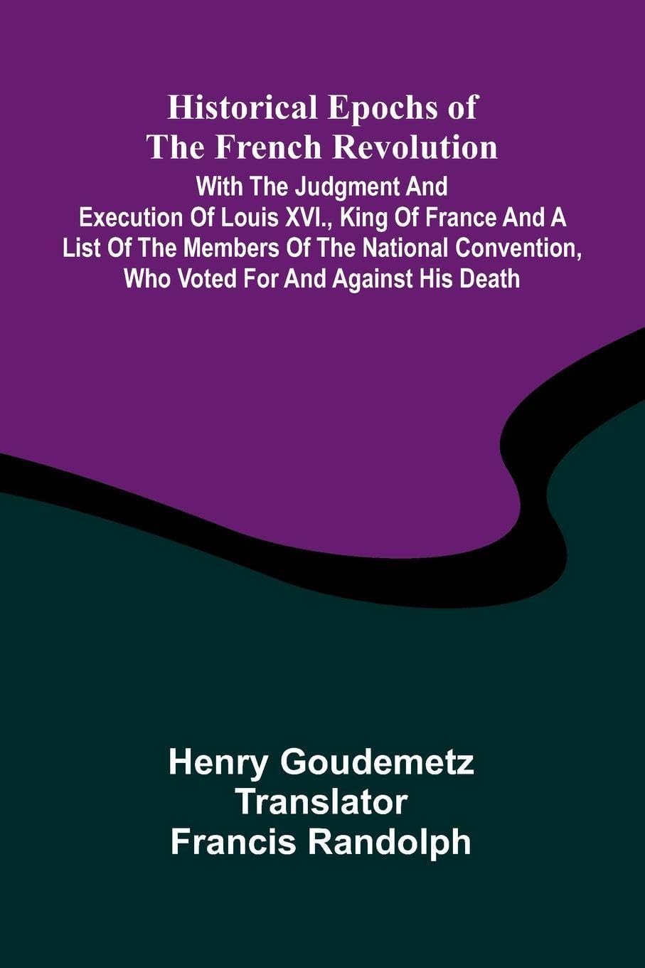 Historical Epochs Of The French Revolution; With The Judgment And Execution Of Louis Xvi., King Of France And A List Of The Members Of The National Convention, Who Voted For And Against His Death Politics & History