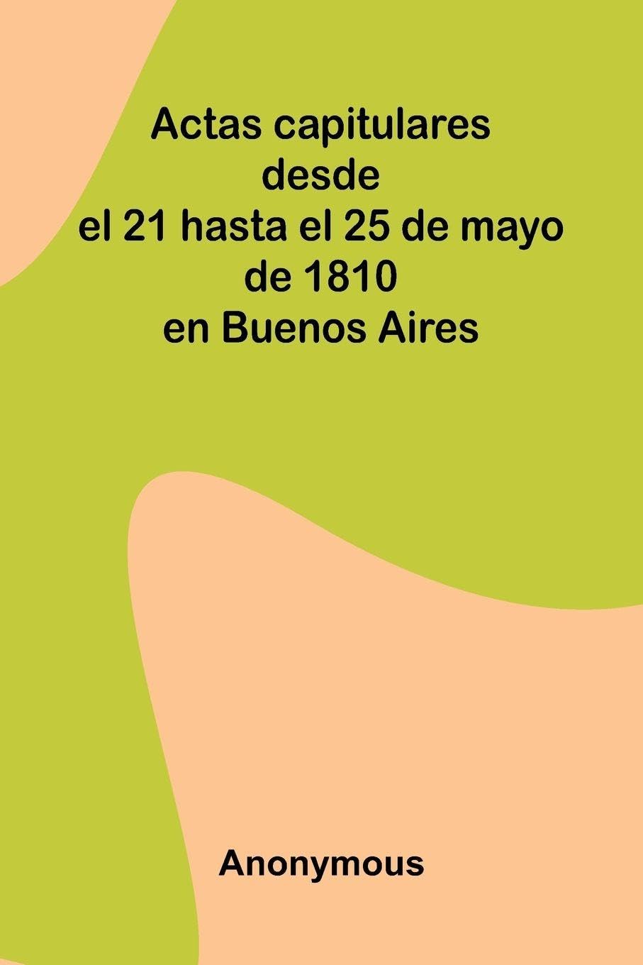 Actas Capitulares Desde El 21 Hasta El 25 De Mayo De 1810 En Buenos Aires Politics & History