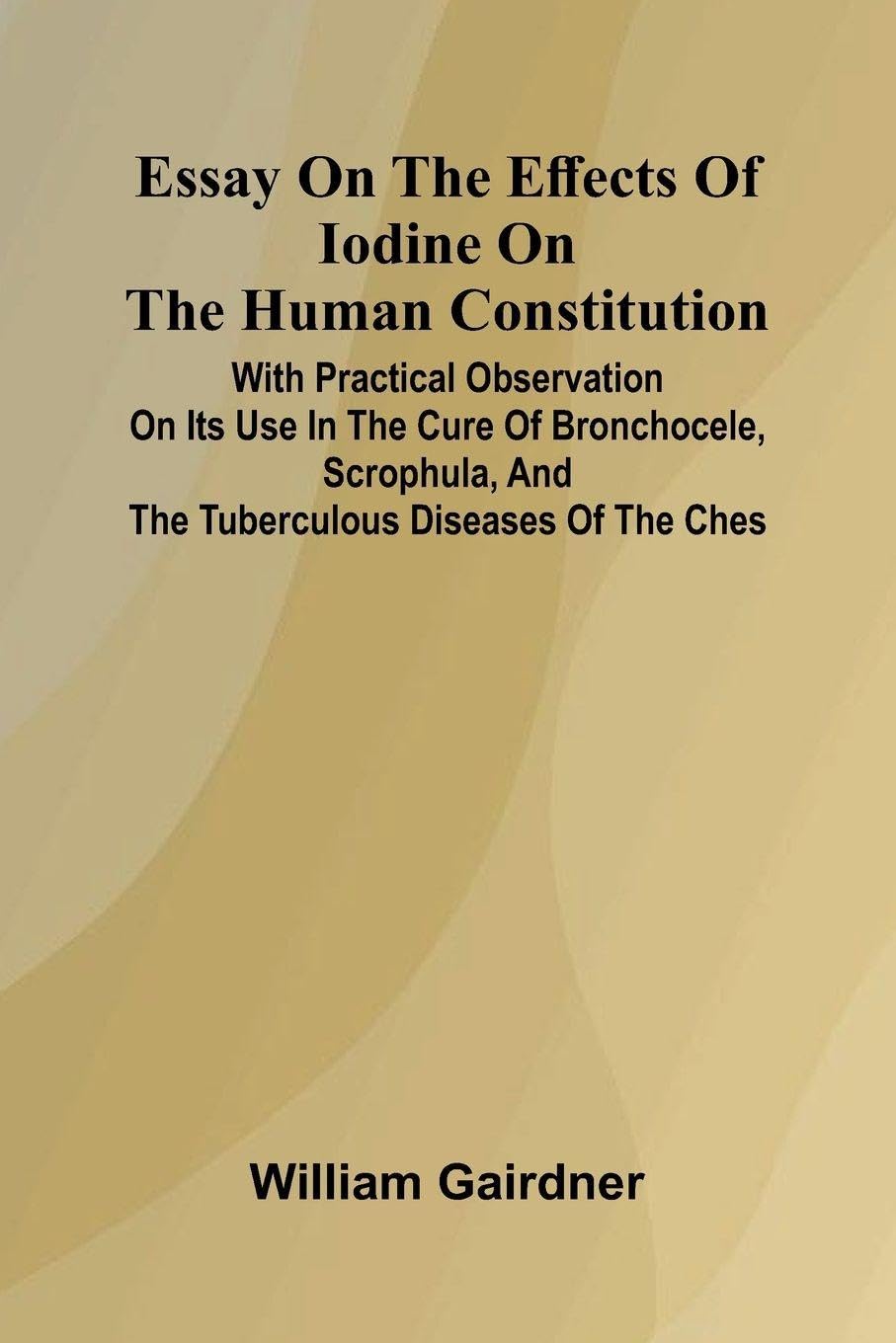 Essay On The Effects Of Iodine On The Human Constitution; With Practical Observation On Its Use In The Cure Of Bronchocele, Scrophula, And The Tuberculous Diseases Of The Ches Medicine