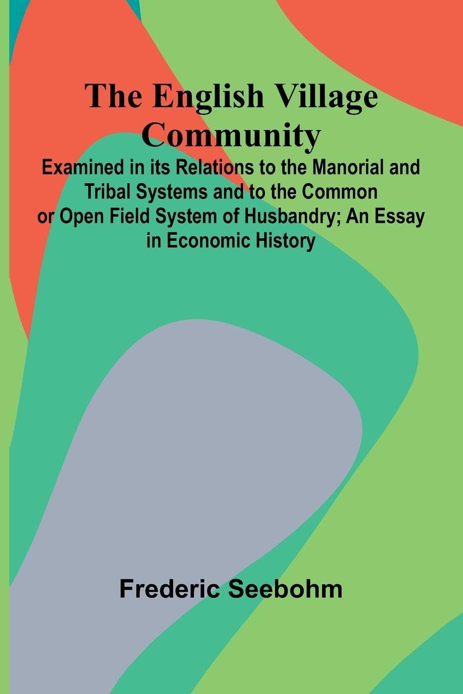 The English Village Community; Examined In Its Relations To The Manorial And Tribal Systems And To The Common Or Open Field System Of Husbandry; An Essay In Economic History Politics & History
