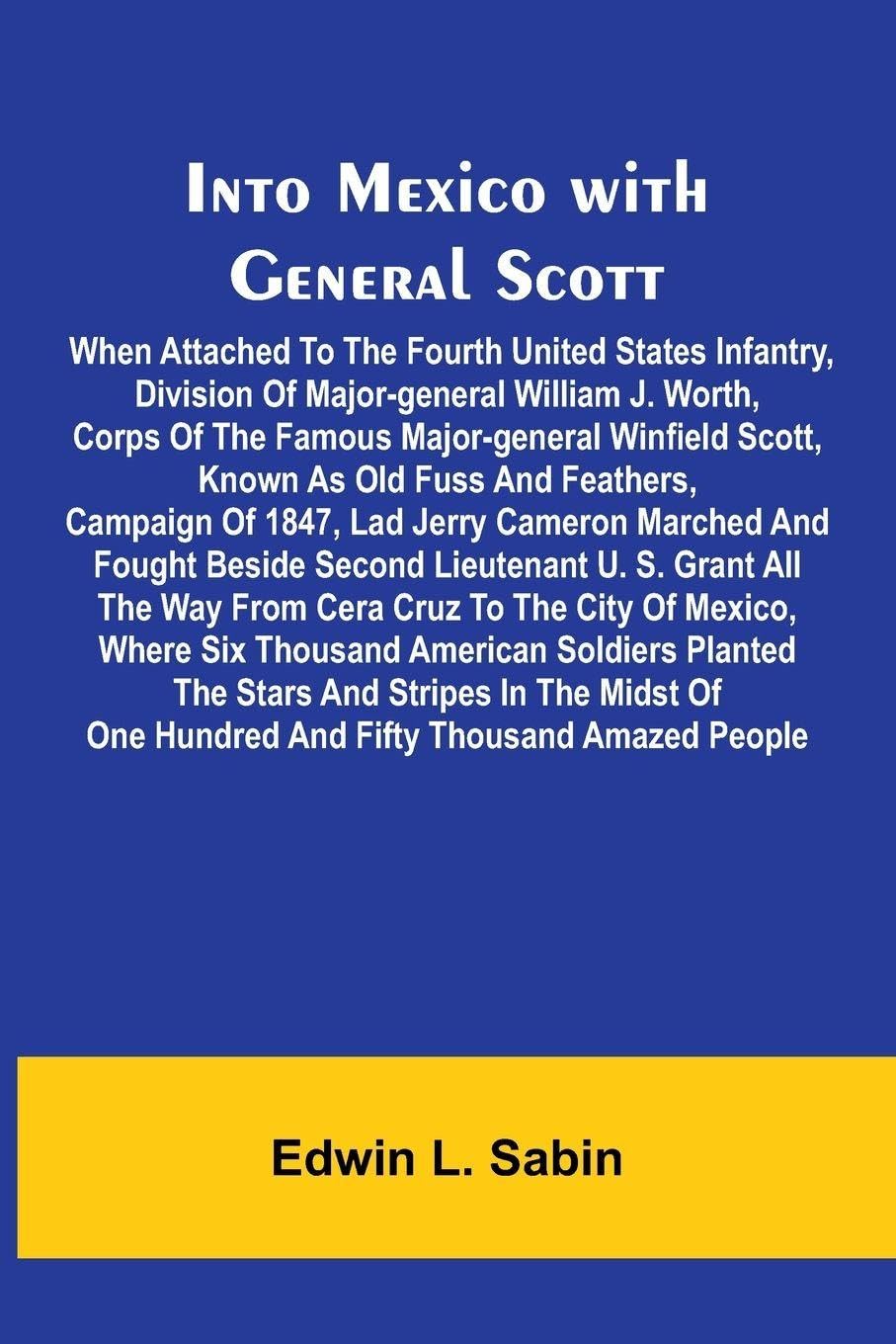 Into Mexico With General Scott; When Attached To The Fourth United States Infantry, Division Of Major-General William J. Worth, Corps Of The Famous Major-General Winfield Scott, Known As Old Fuss And Feathers, Campaign Of 1847, Lad Jerry Cameron Marched A Politics & History