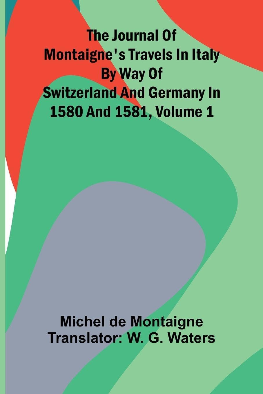 The Journal Of Montaigne's Travels In Italy By Way Of Switzerland And Germany In 1580 And 1581, Volume 1 Politics & History