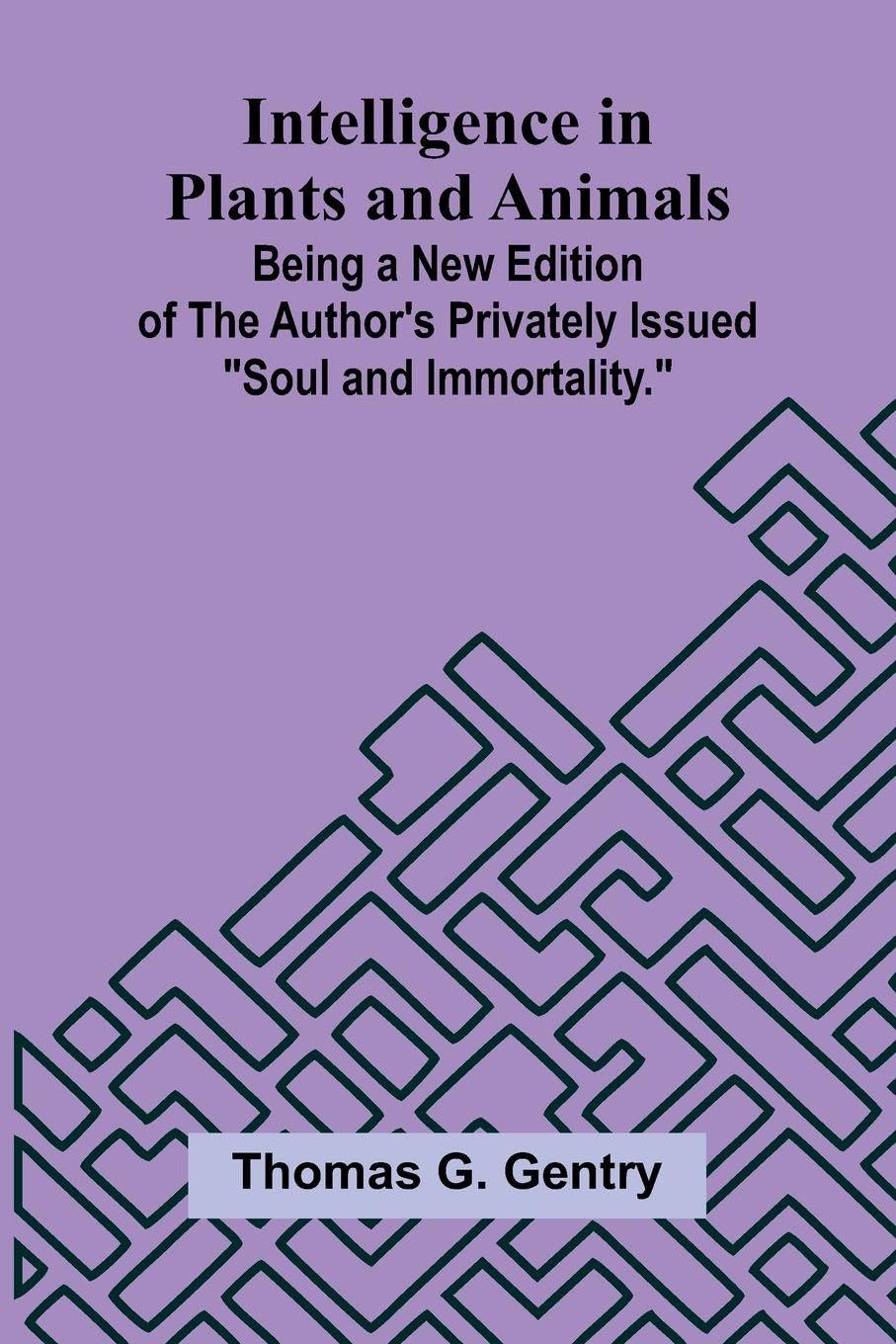 Intelligence In Plants And Animals; Being A New Edition Of The Author'S Privately Issued "Soul And Immortality." Philosophy