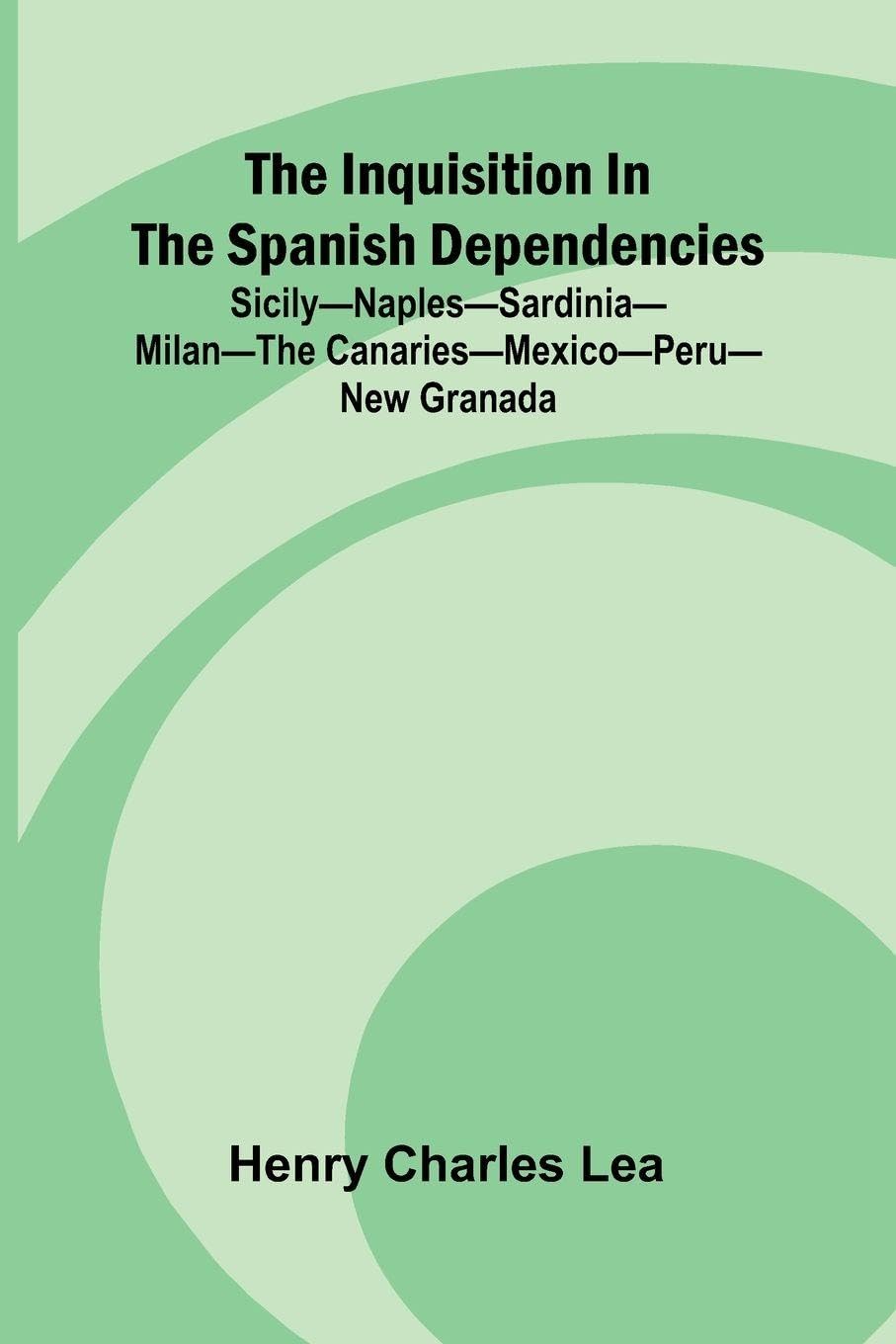 The Inquisition In The Spanish Dependencies; Sicily Naples Sardinia Milan The Canaries Mexico Peru New Granada Politics & History