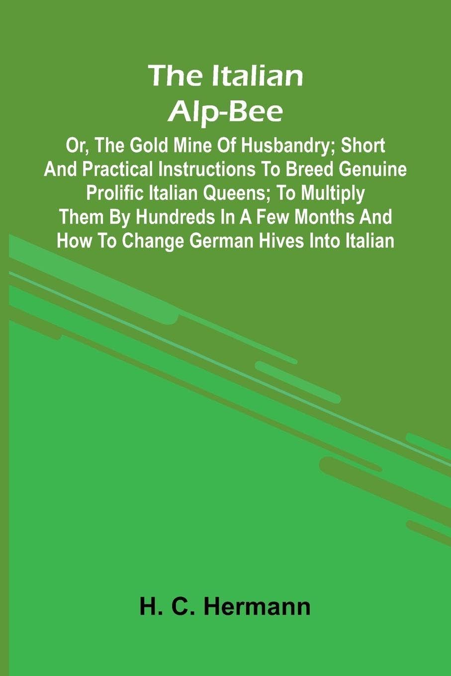 The Italian Alp-Bee; Or, The Gold Mine Of Husbandry; Short And Practical Instructions To Breed Genuine Prolific Italian Queens; To Multiply Them By Hundreds In A Few Months And How To Change German Hives Into Italian Natural Sciences