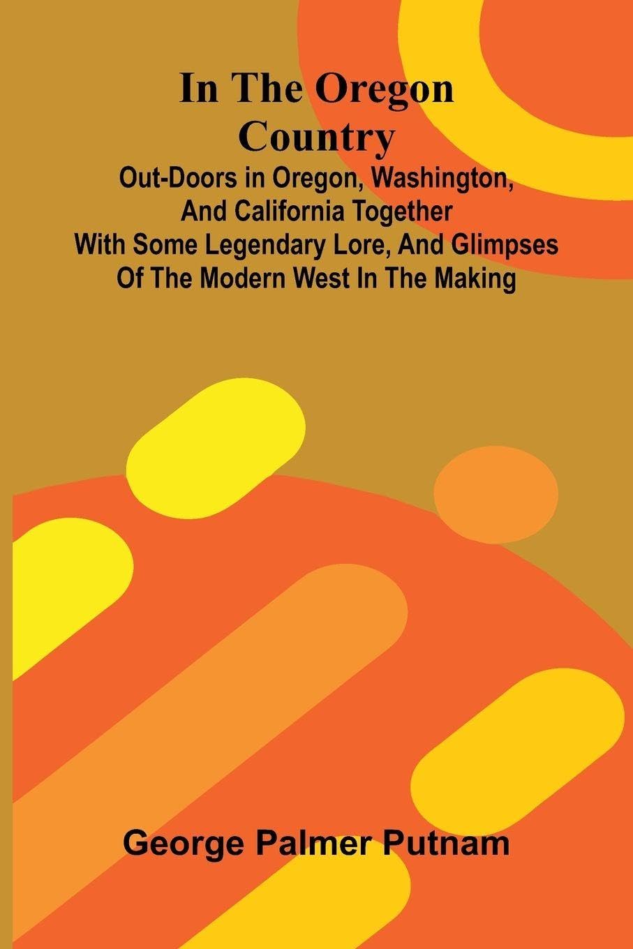 In The Oregon Country; Out-Doors In Oregon, Washington, And California Together With Some Legendary Lore, And Glimpses Of The Modern West In The Making Leisure, Home & Garden