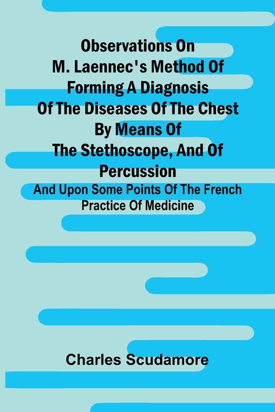 Observations On M. Laennec'S Method Of Forming A Diagnosis Of The Diseases Of The Chest By Means Of The Stethoscope, And Of Percussion; And Upon Some Points Of The French Practice Of Medicine Medicine