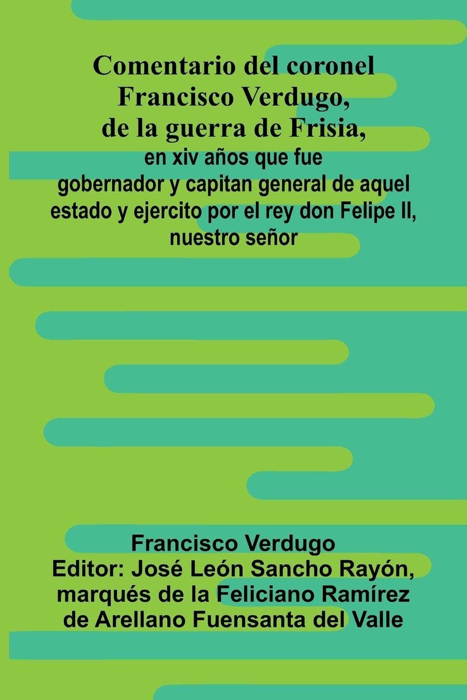 Comentario Del Coronel Francisco Verdugo, De La Guerra De Frisia,; En Xiv A os Que Fue Gobernador Y Capitan General De Aquel Estado Y Ejercito Por El Rey Don Felipe Ii, Nuestro Se or Politics & History