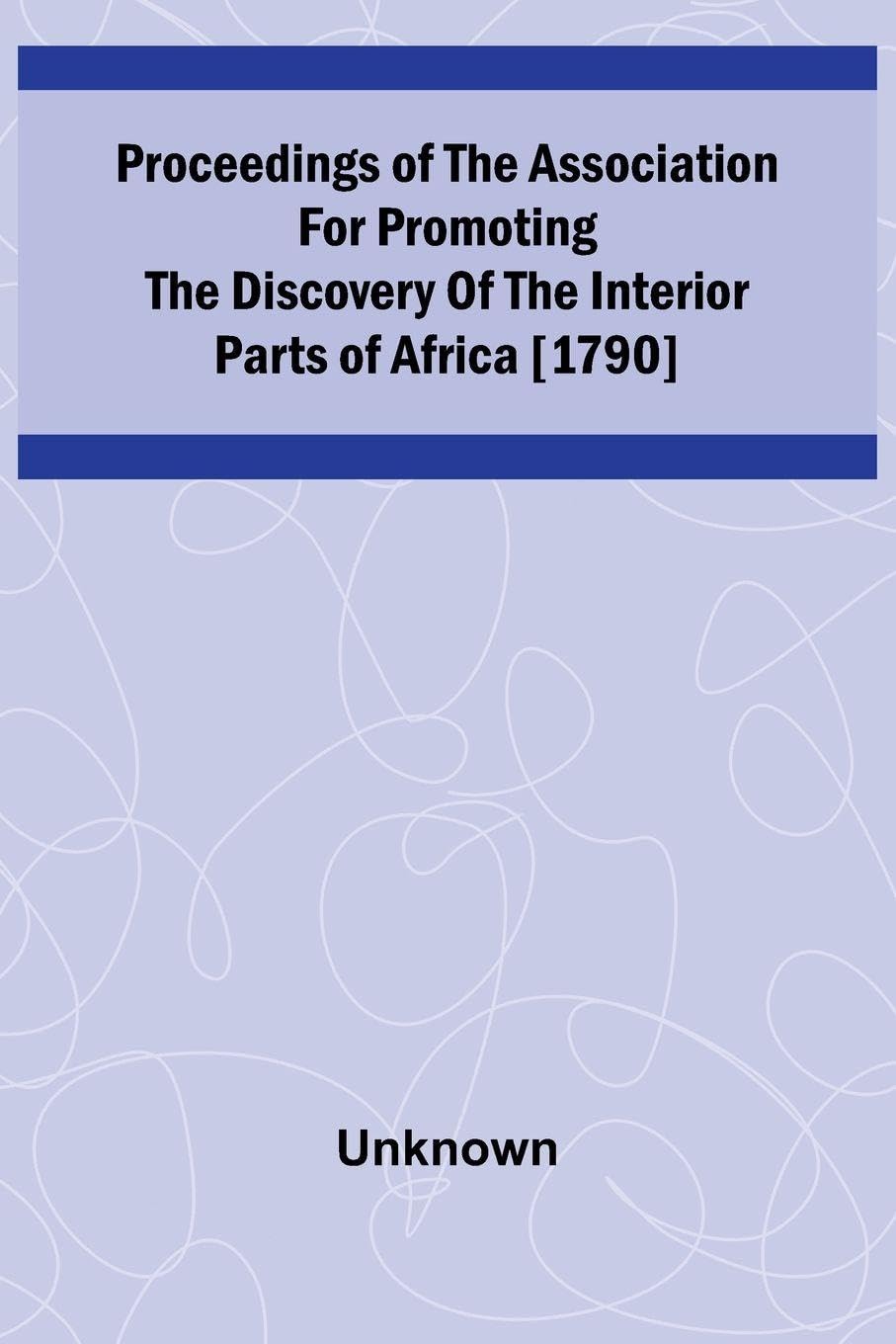 Proceedings of the Association for Promoting the Discovery of the Interior Parts of Africa [1790] Politics & History