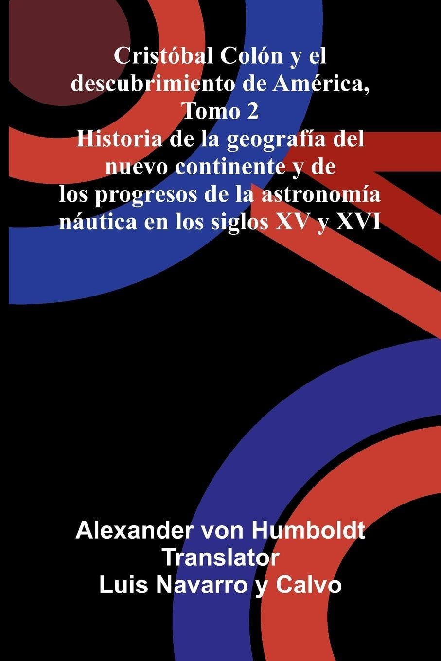 Cristóbal Colón Y El Descubrimiento De América, Tomo 2; Historia De La Geografía Del Nuevo Continente Y De Los Progresos De La Astronomía Náutica En Los Siglos Xv Y Xvi Politics & History