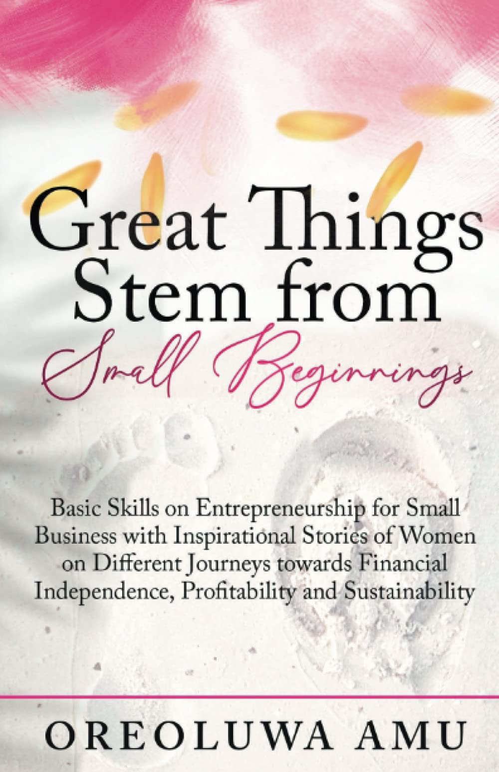 Great Things Stem From Small Beginnings: Basic Skills on Entrepreneurship for Small Businesses with Stories to Inspire & Encourage you towards Financial Independence, Sustainability & Profitability Business, Finance & Career