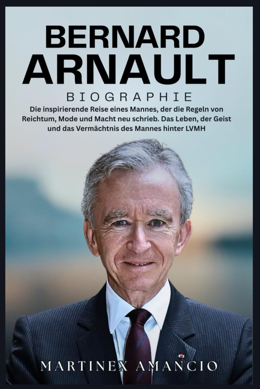 BERNARD ARNAULT BIOGRAPHIE: Die inspirierende Reise eines Mannes, der die Regeln von Reichtum, Mode und Macht neu schrieb. Das Leben, der Geist und das Vermächtnis des Mannes hinter LVMH Art & Literature Books
