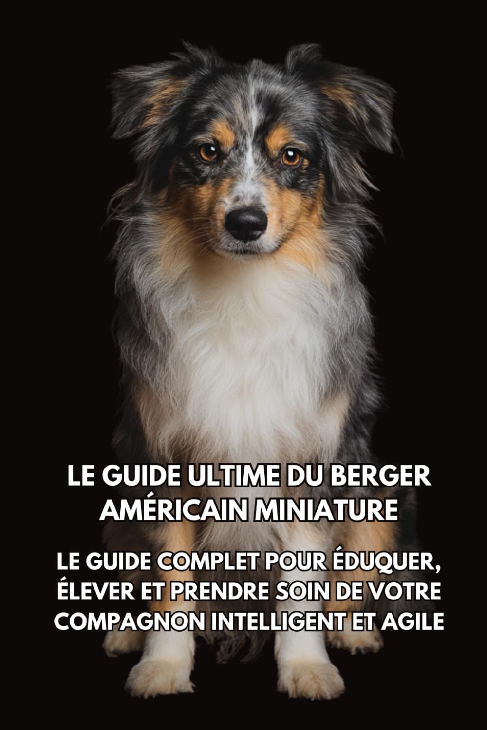 Le Guide Ultime du Berger Américain Miniature: Le Guide Complet pour Éduquer, Élever et Prendre Soin de Votre Compagnon Intelligent et Agile book