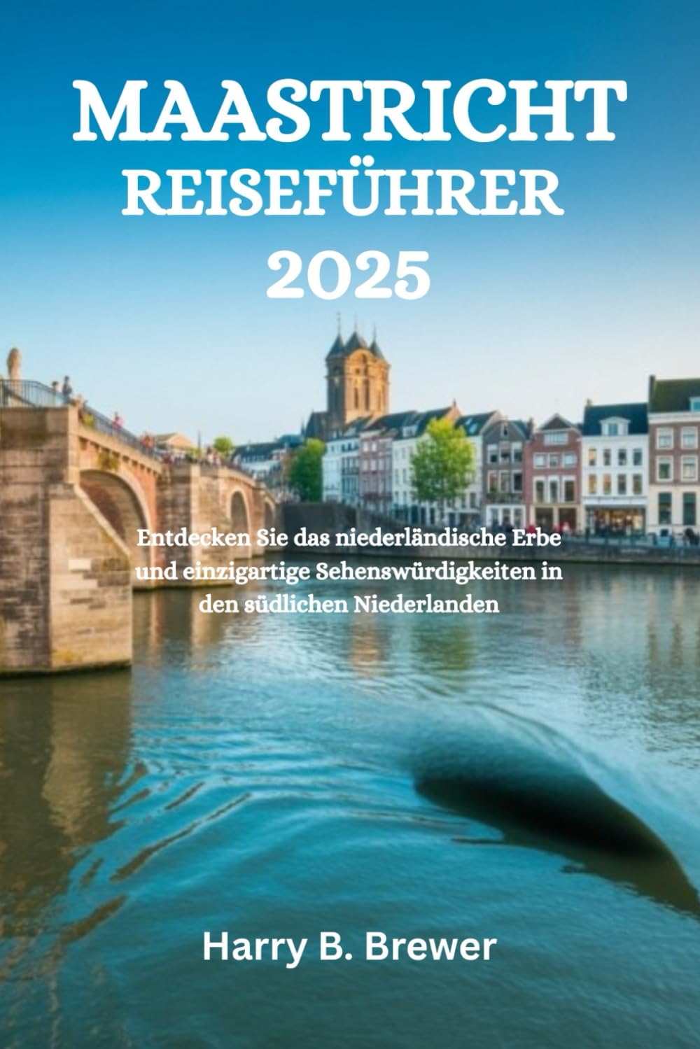 MAASTRICHT REISEFÜHRER 2025: Entdecken Sie das niederländische Erbe und einzigartige Sehenswürdigkeiten in den südlichen Niederlanden Travel Guides