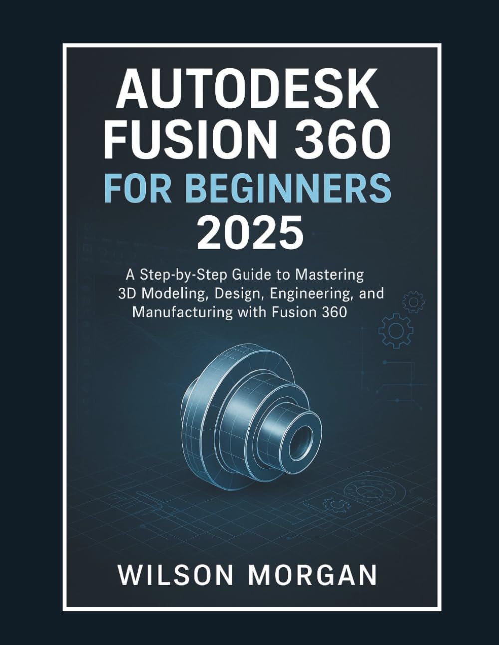 Autodesk Fusion 360 For Beginners 2025: A Step-by-Step Guide to Mastering 3D Modeling, Design, Engineering, and Manufacturing with Fusion 360 book