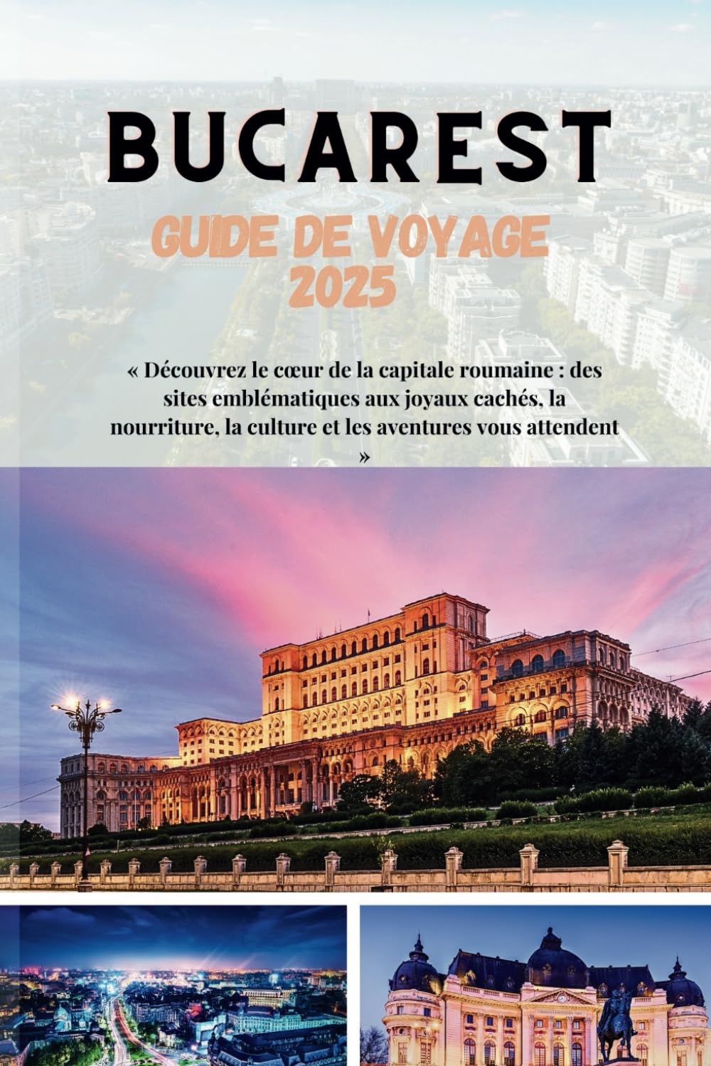 Bucarest Guide de voyage 2025: « Découvrez le cœur de la capitale roumaine : des sites emblématiques aux joyaux cachés, la nourriture, la culture et les aventures vous attendent » book