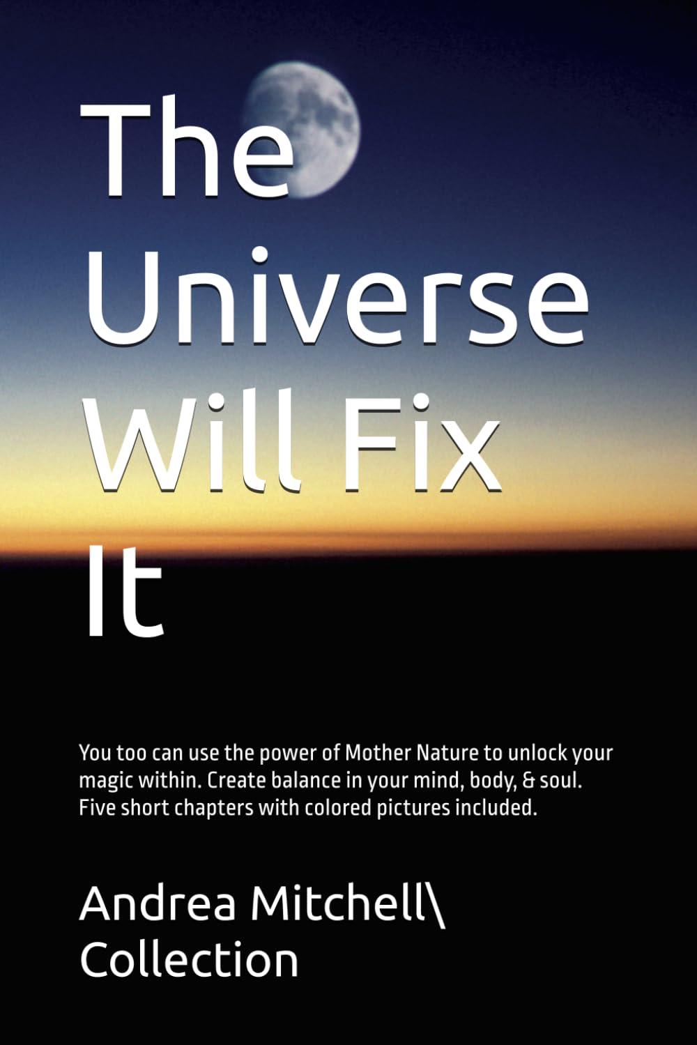 The Universe Will Fix It: You too can use the power of Mother Nature to unlock your magic within. Create balance in your mind, body, & soul. Five short chapters with colored pictures included. Self-help