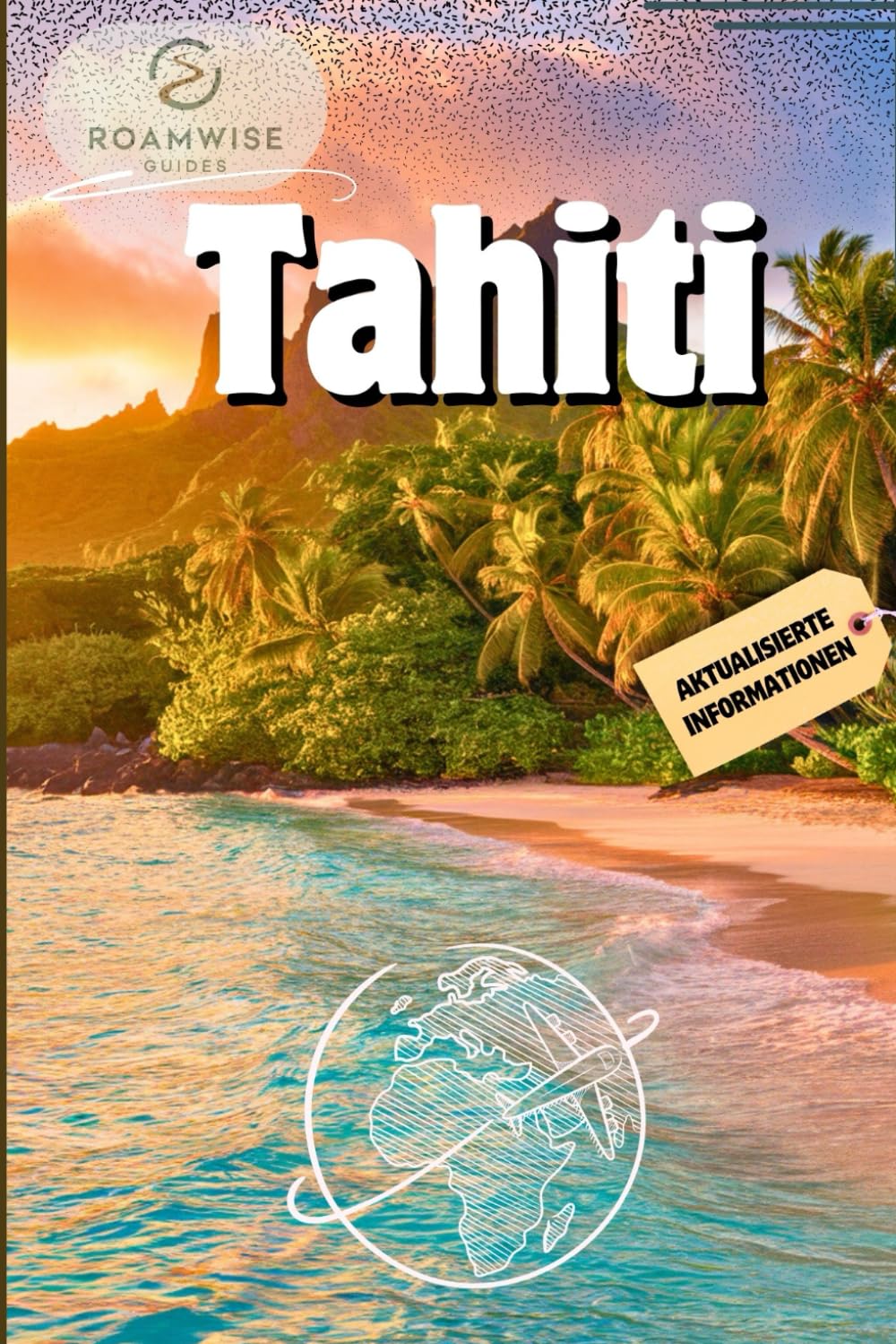 TAHITI REISEFÜHRER 2025: Erkunden Sie Bora Bora, Papeete, Moorea, Raiatea und Umgebung – Strände, Bungalows über dem Wasser und versteckte Juwelen für den perfekten Kurzurlaub auf Polynesien Travel Guides
