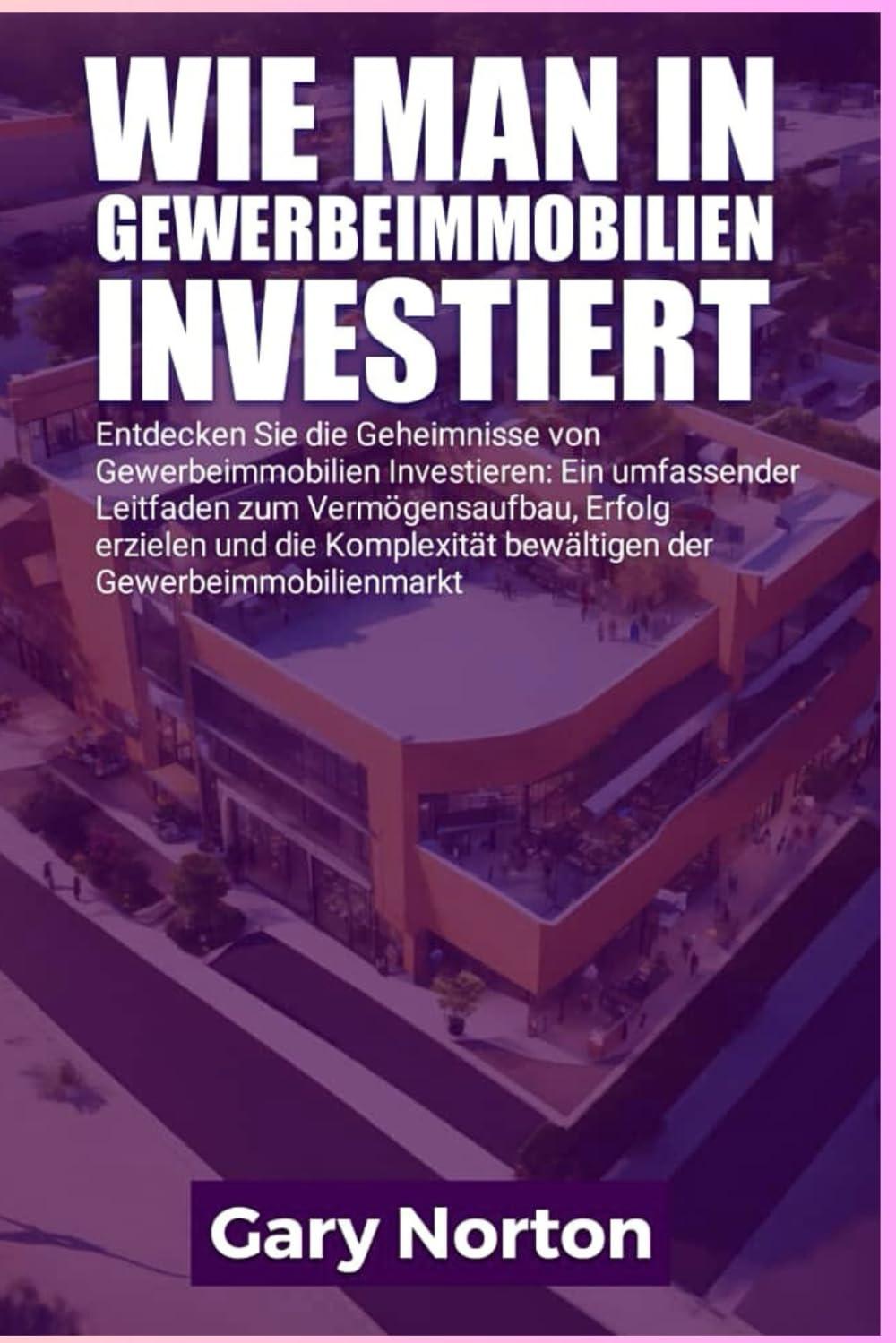 WIE MAN IN GEWERBEIMMOBILIEN INVESTIERT: Entdecken Sie die Geheimnisse der gewerblichen Immobilieninvestition: Ein umfassender Leitfaden zum ... der Komplexität des Gewerbeimmobilienmarktes. Business, Finance & Career