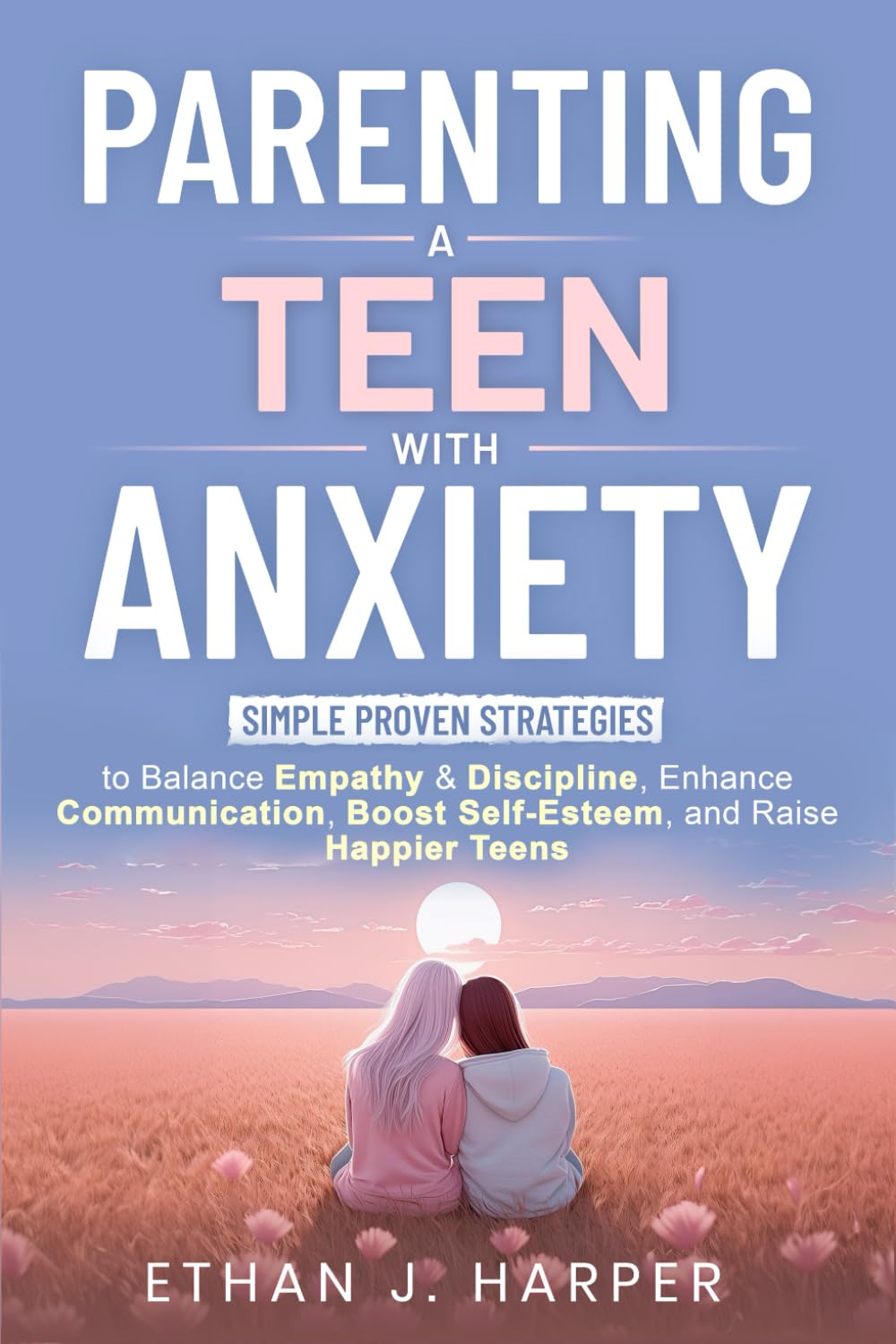 Parenting a Teen with Anxiety: Simple Proven Strategies to Balance Empathy & Discipline, Enhance Communication, Boost Self-Esteem, and Raise Happier Teens book