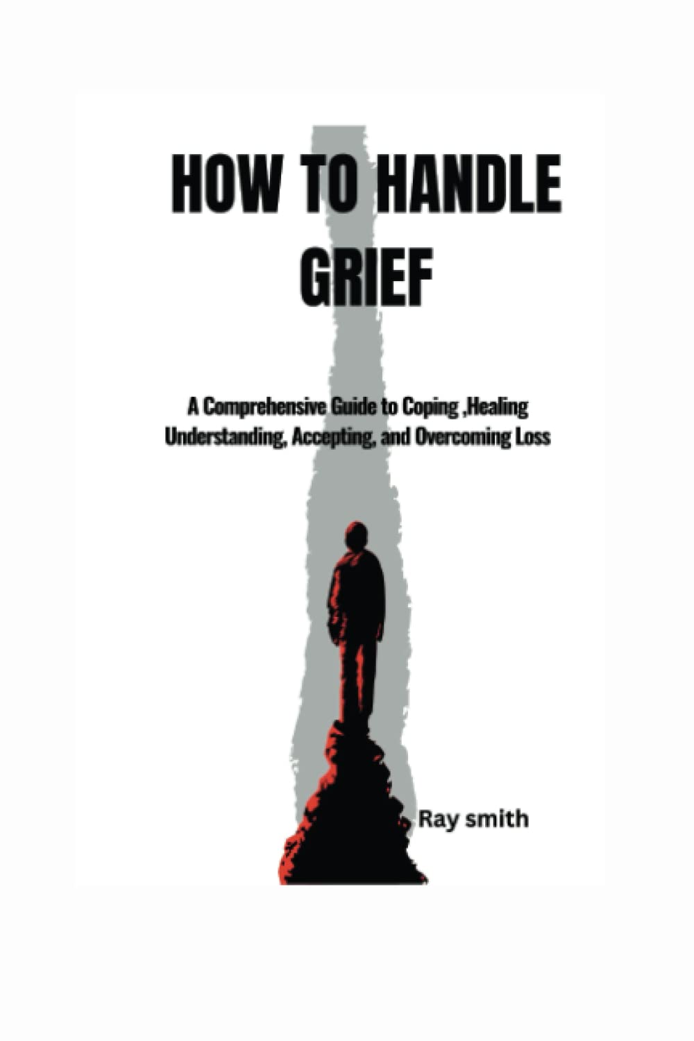 HOW TO HANDLE GRIEF: A Comprehensive Guide to Coping, Healing Understanding, Accepting, and Overcoming Loss book