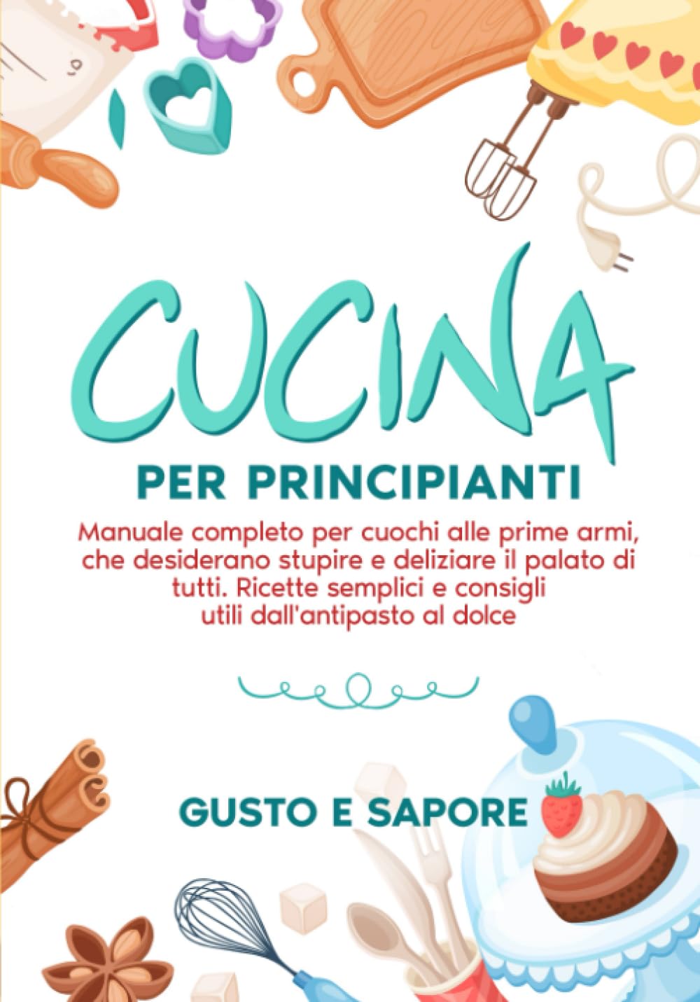 Cucina per principianti: manuale completo per cuochi alle prime armi, che desiderano stupire e deliziare il palato di tutti. Ricette semplici e consigli utili dall'antipasto al dolce. book