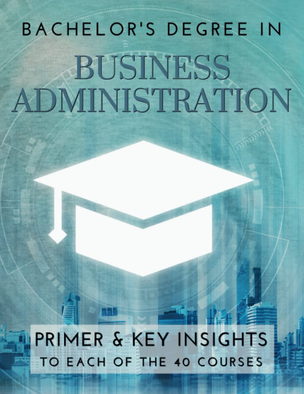 Bachelor's Degree in Business Administration: Primer & key insights to each of the 40 courses Business, Finance & Career