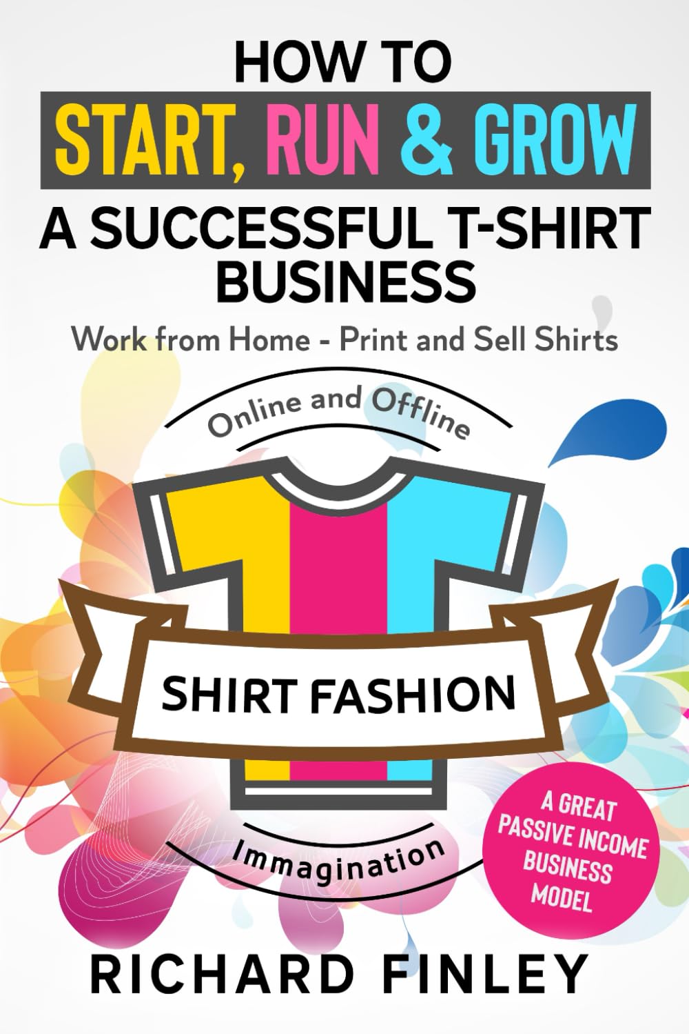 How to Start, Run & Grow a Successful T-Shirt Business: Work from Home- Print and Sell Shirts Online and Offline - A Great Passive Income Business Model Business, Finance & Career