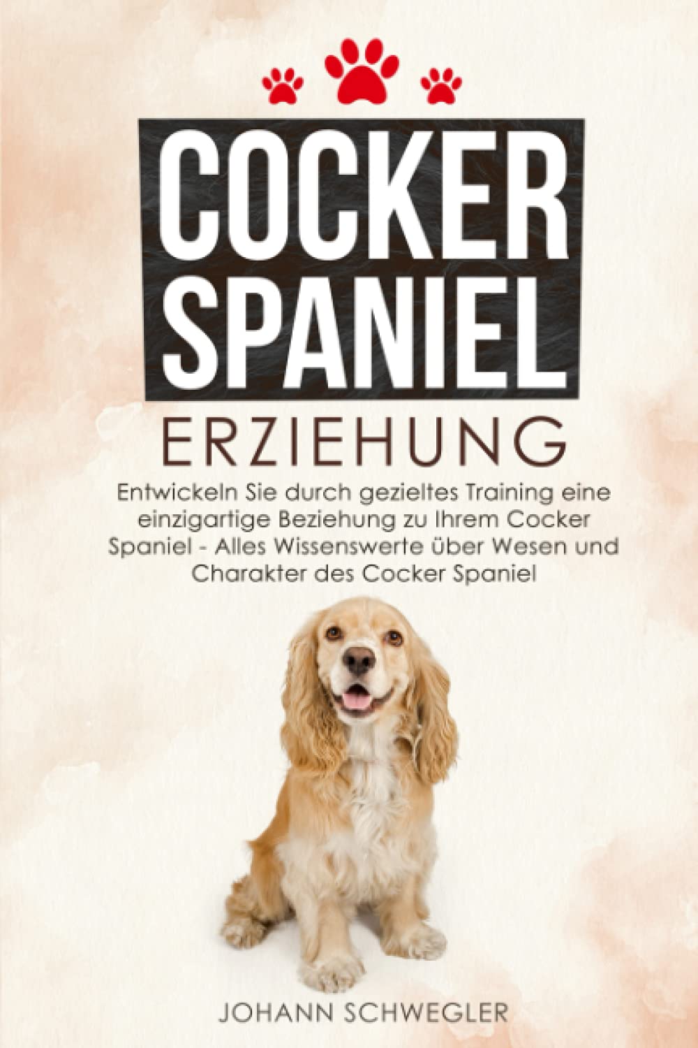 Cocker Spaniel Erziehung: Entwickeln Sie durch gezieltes Training eine einzigartige Beziehung zu Ihrem Cocker Spaniel - Alles Wissenswerte über Wesen und Charakter des Cocker Spaniel Pets