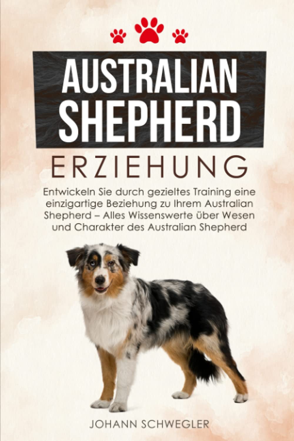 Australian Shepherd Erziehung: Entwickeln Sie durch gezieltes Training eine einzigartige Beziehung zu Ihrem Australian Shepherd - Alles Wissenswerte über Wesen und Charakter des Australian Shepherd Pets