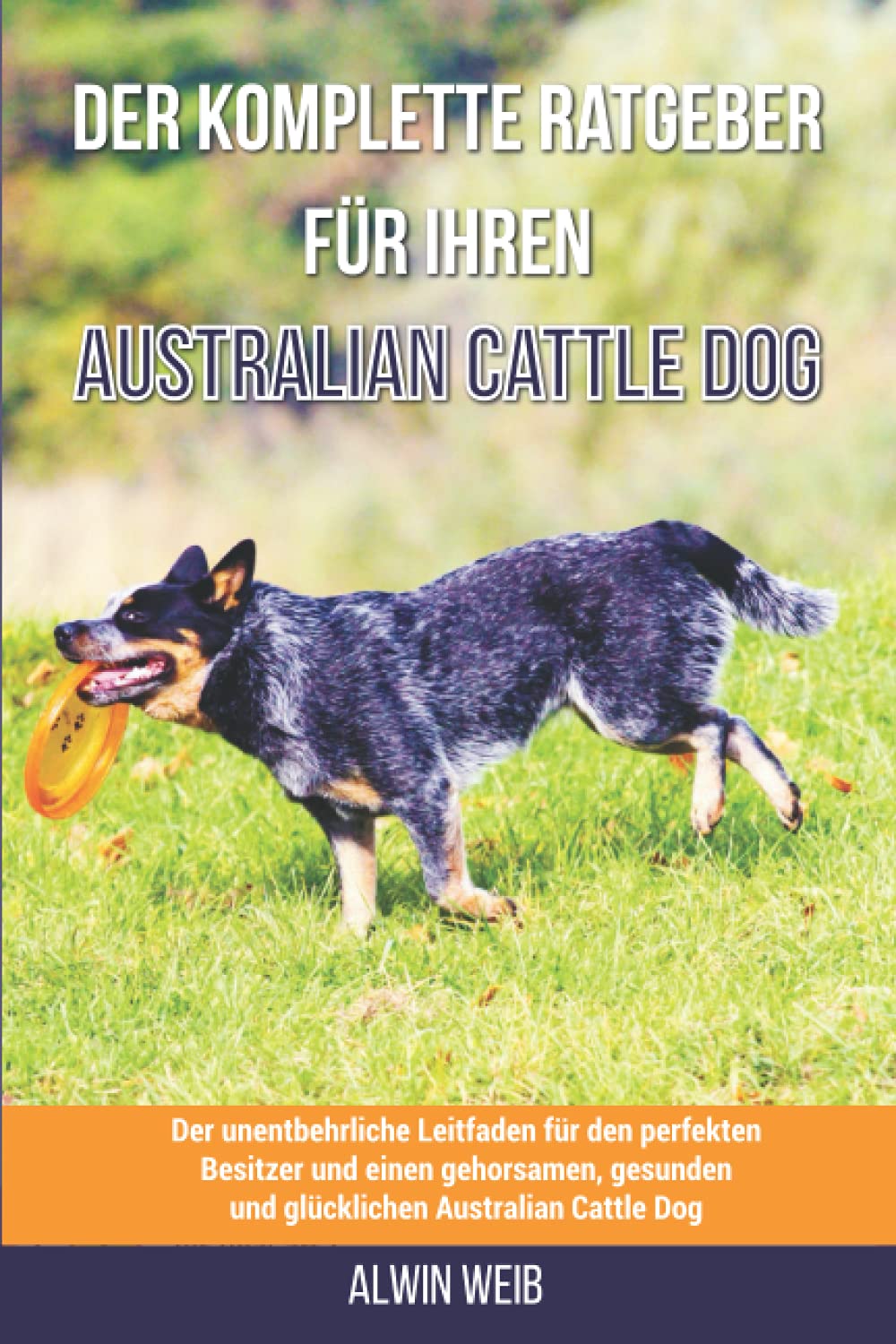 Der komplette Ratgeber für Ihren Australian Cattle Dog: Der unentbehrliche Leitfaden für den perfekten Besitzer und einen gehorsamen, gesunden und glücklichen Australian Cattle Dog Pets
