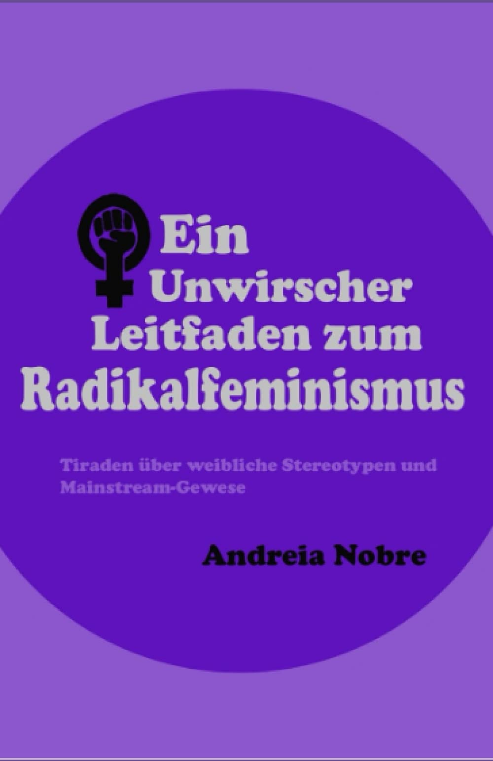 Ein Unwirscher Leitfaden zum Radikalfeminismus: Tiraden über weibliche Stereotypen und Mainstream-Gewese (Grumpy Guides) Social Sciences