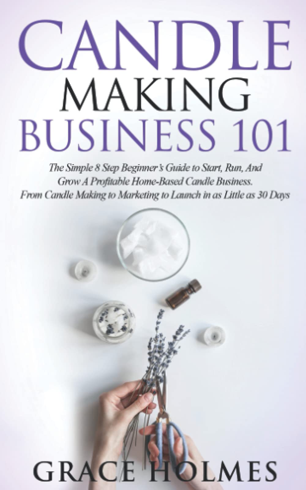 Candle Making Business 101: The Simple 8 Step Beginner's Guide to Start, Run, and Grow a Profitable Home-Based Candle Business. From Candle Making to Marketing to Launch in as little as 30 Days. Business, Finance & Career