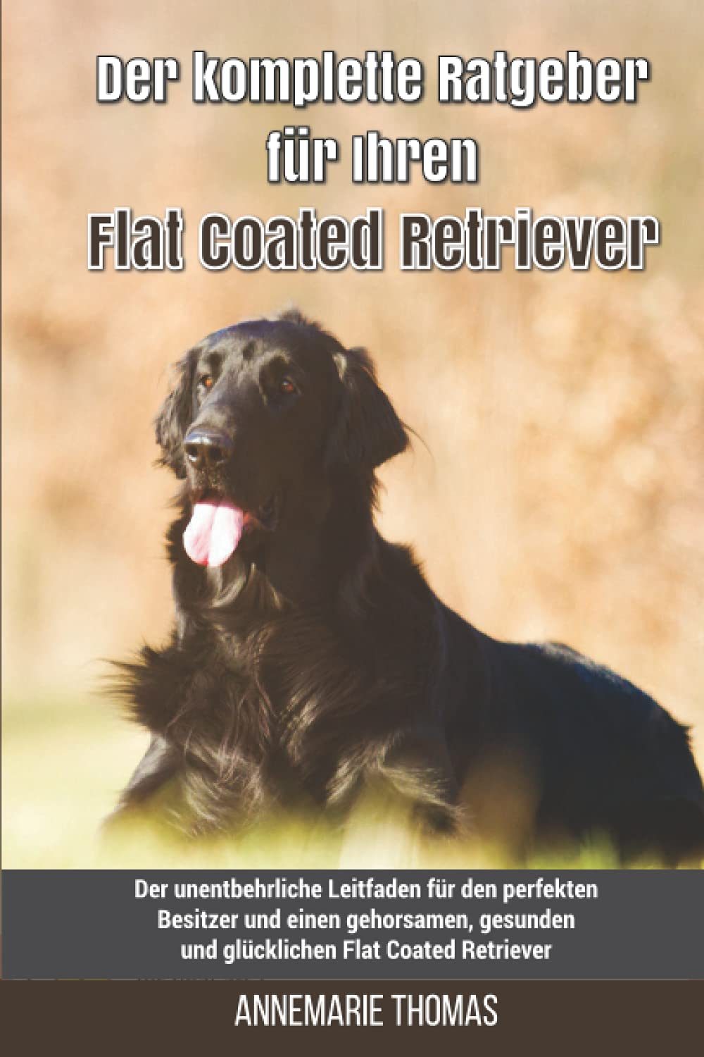 Der komplette Ratgeber für Ihren Flat Coated Retriever: Der unentbehrliche Leitfaden für den perfekten Besitzer und einen gehorsamen, gesunden und glücklichen Flat Coated Retriever Pets
