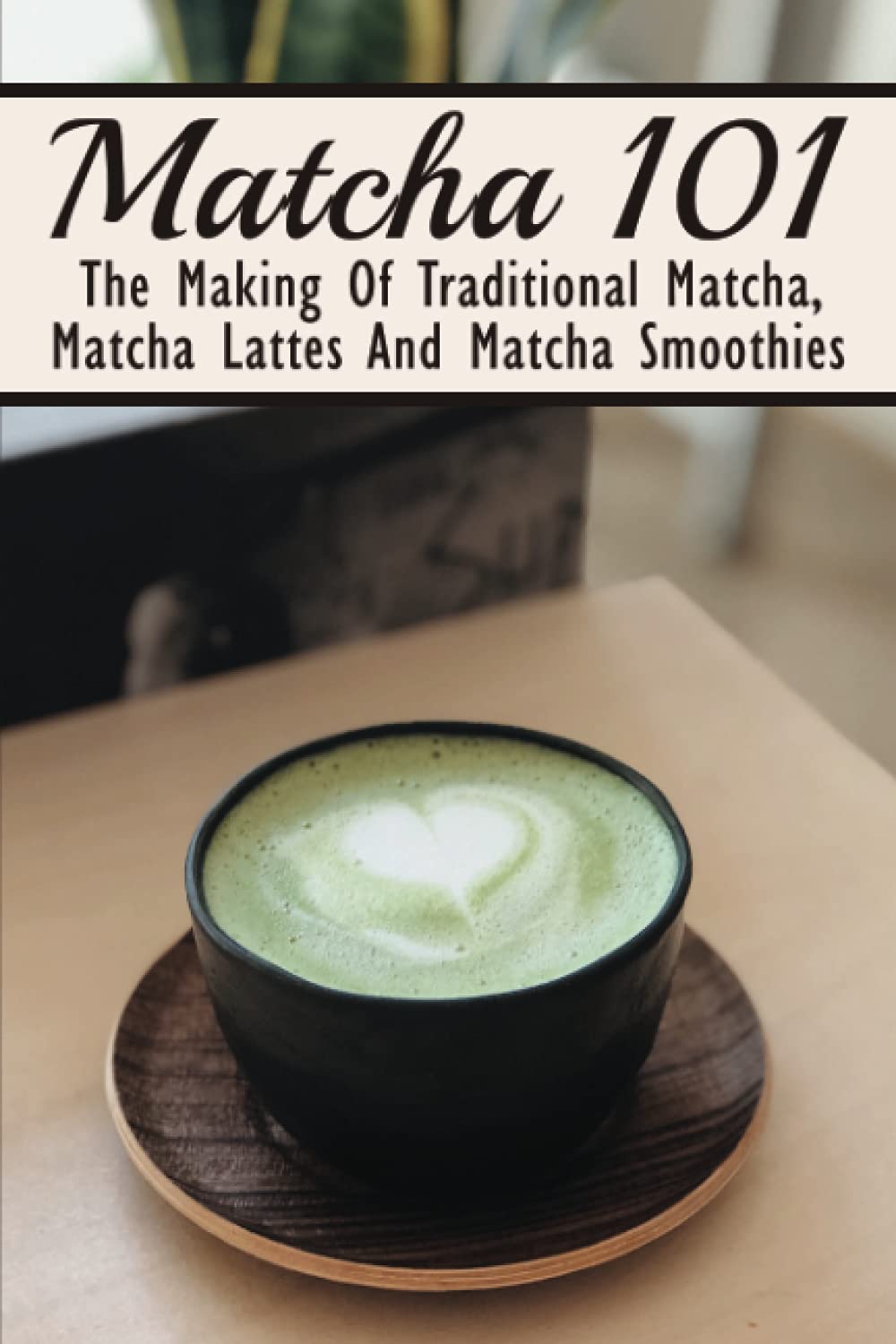 Matcha 101: The Making Of Traditional Matcha, Matcha Lattes And Matcha Smoothies: Matcha Green Tea Benefits book
