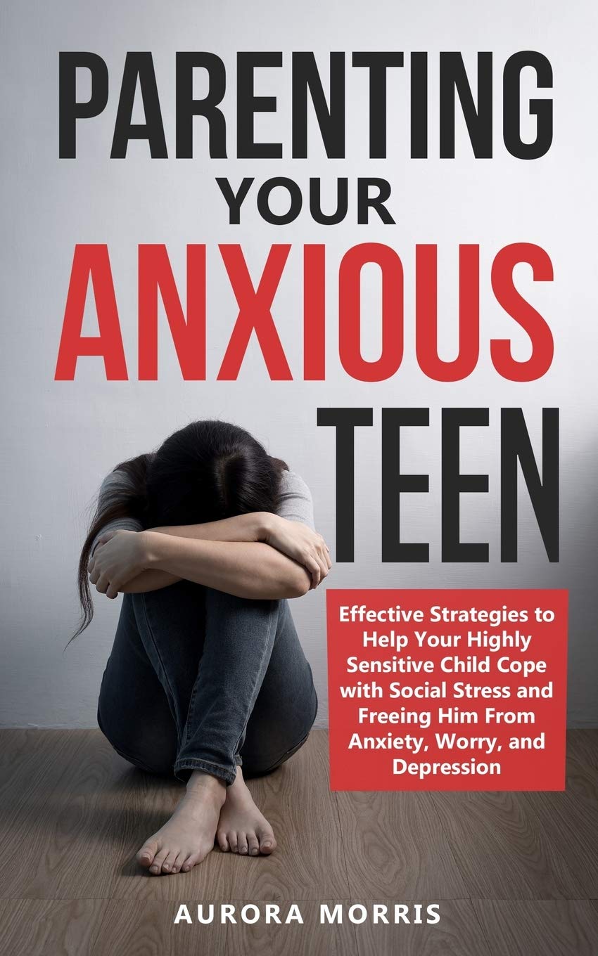 Parenting Your Anxious Teen: Effective Strategies to Help Your Highly Sensitive Child Cope with Social Stress and Freeing Him from Anxiety, Worry, and Depression Medicine