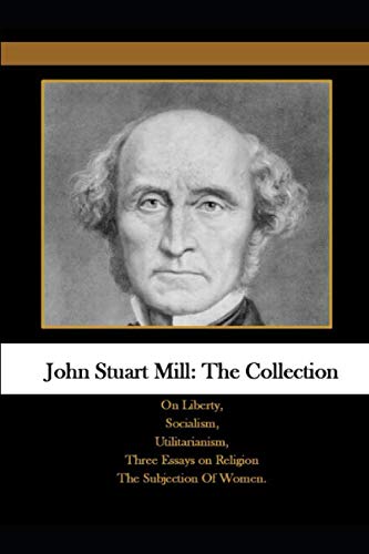 John Stuart Mill: The Collection: On Liberty, Socialism, Utilitarianism, Three Essays on Religion The Subjection Of Women. Philosophy