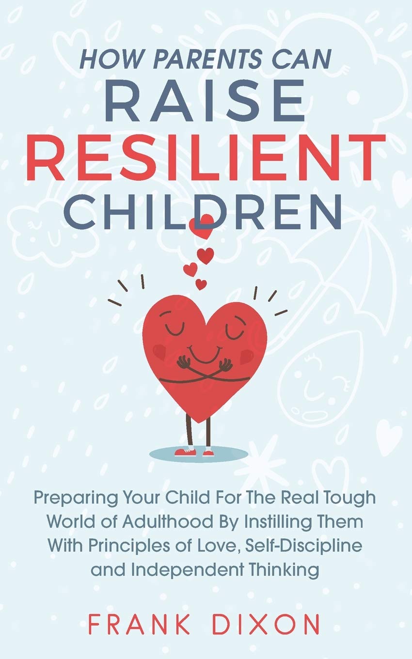 How Parents Can Raise Resilient Children: Preparing Your Child for the Real Tough World of Adulthood by Instilling Them With Principles of Love, Self-Discipline, and Independent Thinking Parents & Children