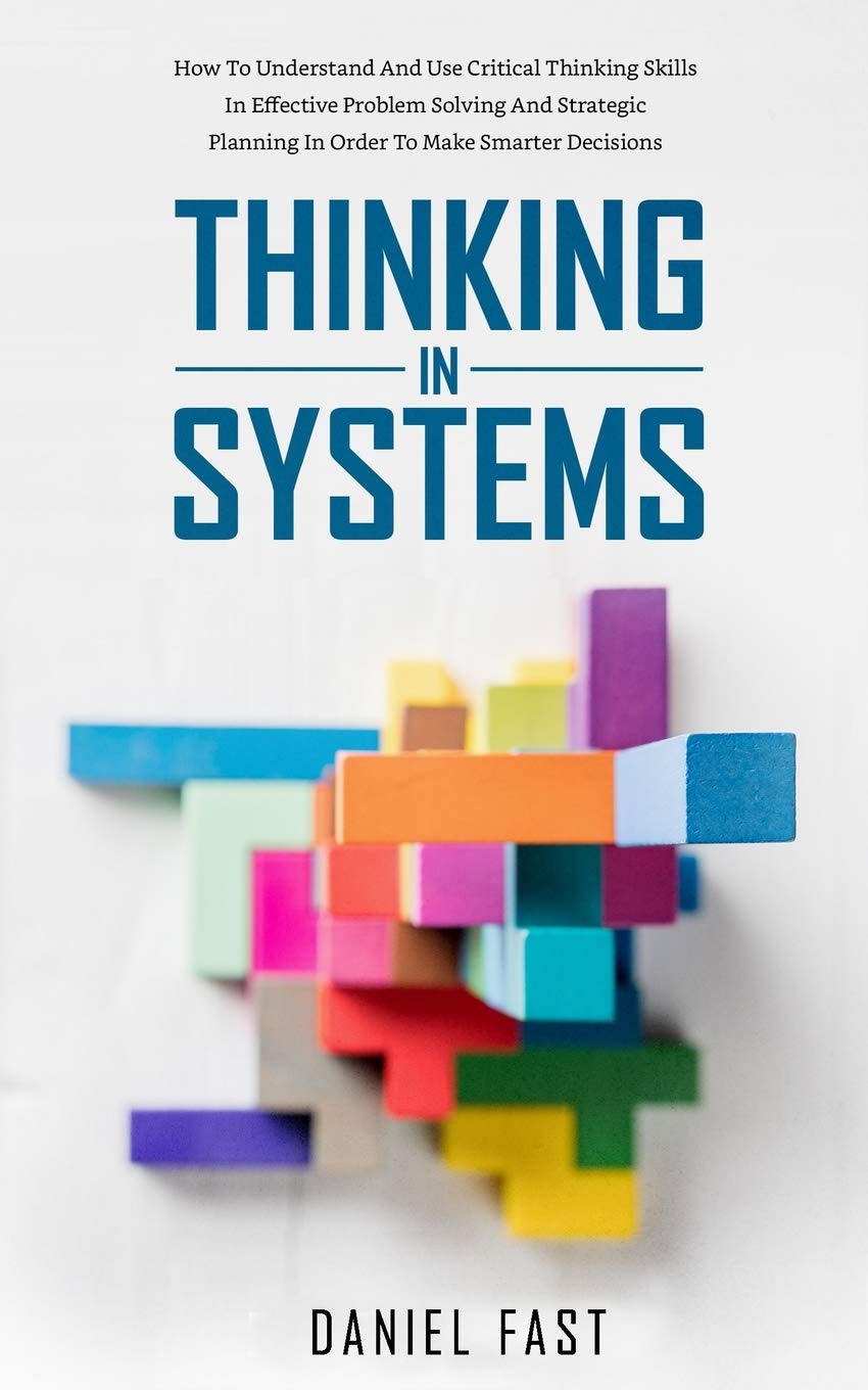 Thinking in Systems: How to Understand and Use Critical Thinking Skills in Effective Problem Solving and Strategic Planning in Order to Make Smarter Decisions Business, Finance & Career