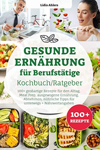 Gesunde Ernährung für Berufstätige Kochbuch/ Ratgeber: 100+ großartige Rezepte für den Alltag, Meal Prep, ausgewogene Ernährung, Abnehmen, nützliche Tipps für unterwegs + Nährwertangaben Health, Nutrition & Fitness