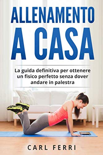 Allenamento a Casa: La guida definitiva per ottenere un fisico perfetto senza dover andare in palestra Health, Nutrition & Fitness