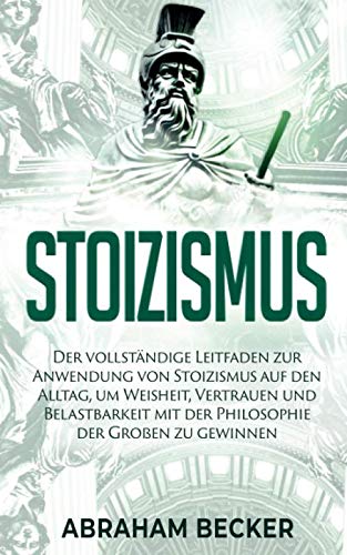 Stoizismus: Der vollständige Leitfaden zur Anwendung von Stoizismus auf den Alltag, um Weisheit, Vertrauen und Belastbarkeit mit der Philosophie der Großen zu gewinnen. Philosophy